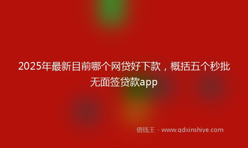 2025年最新目前哪个网贷好下款，概括五个秒批无面签贷款app