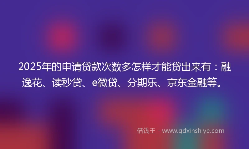 2025年的申请贷款次数多怎样才能贷出来有：融逸花、读秒贷、e微贷、分期乐、京东金融等。