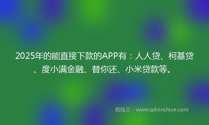 2025年的能直接下款的APP有：人人贷、柯基贷、度小满金融、替你还、小米贷款等。