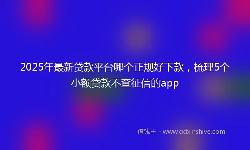 2025年最新贷款平台哪个正规好下款，梳理5个小额贷款不查征信的app