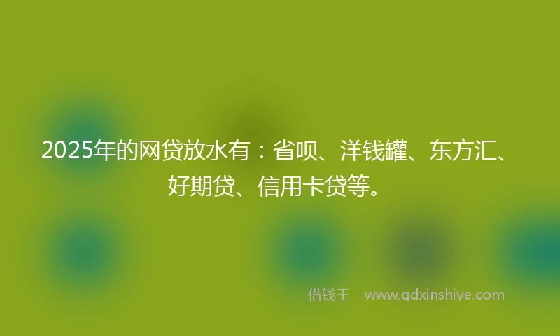 2025年的网贷放水有：省呗、洋钱罐、东方汇、好期贷、信用卡贷等。