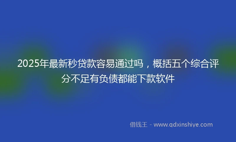 2025年最新秒贷款容易通过吗，概括五个综合评分不足有负债都能下款软件