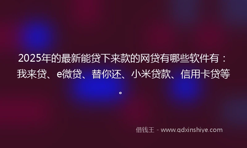 2025年的最新能贷下来款的网贷有哪些软件有：我来贷、e微贷、替你还、小米贷款、信用卡贷等。