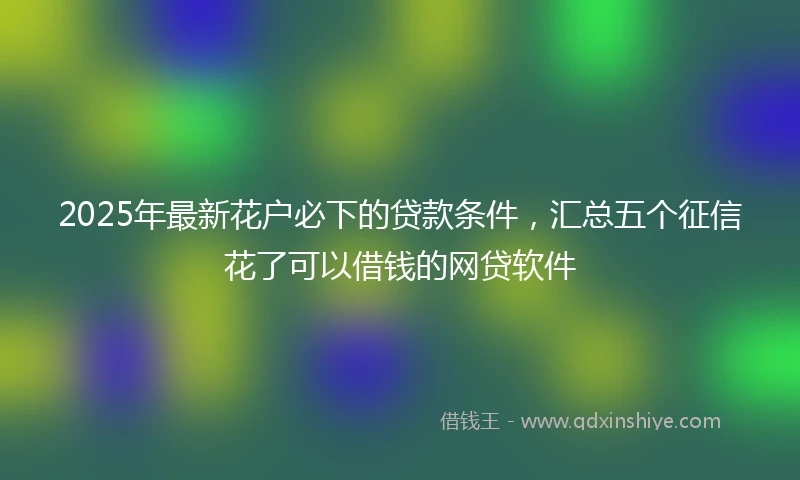 2025年最新花户必下的贷款条件，汇总五个征信花了可以借钱的网贷软件