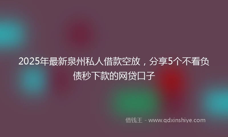 2025年最新泉州私人借款空放，分享5个不看负债秒下款的网贷口子