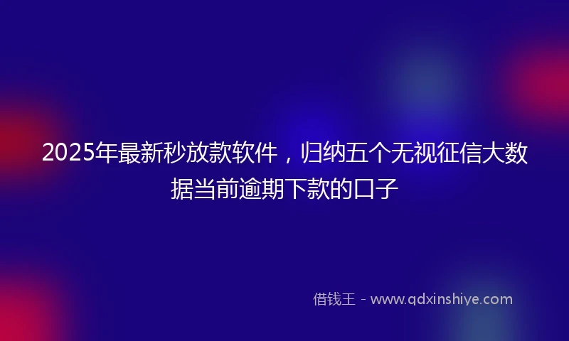 2025年最新秒放款软件，归纳五个无视征信大数据当前逾期下款的口子