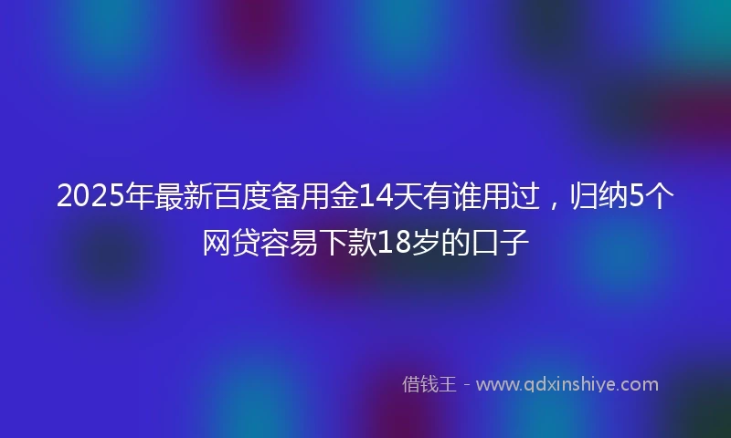 2025年最新百度备用金14天有谁用过，归纳5个网贷容易下款18岁的口子
