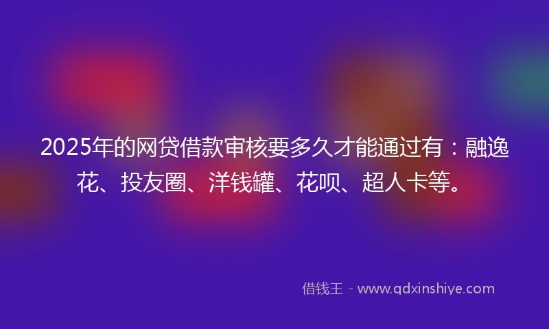2025年的网贷借款审核要多久才能通过有：融逸花、投友圈、洋钱罐、花呗、超人卡等。