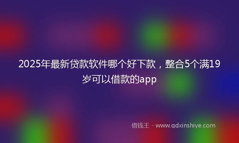 2025年最新贷款软件哪个好下款，整合5个满19岁可以借款的app