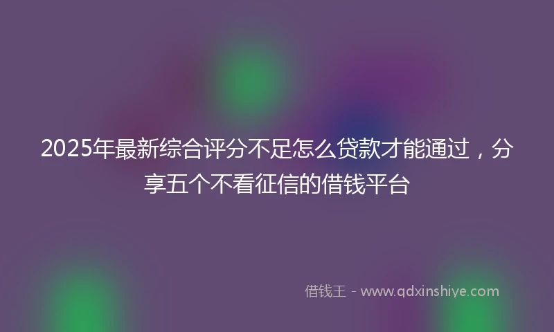 2025年最新综合评分不足怎么贷款才能通过，分享五个不看征信的借钱平台