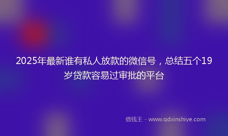 2025年最新谁有私人放款的微信号，总结五个19岁贷款容易过审批的平台
