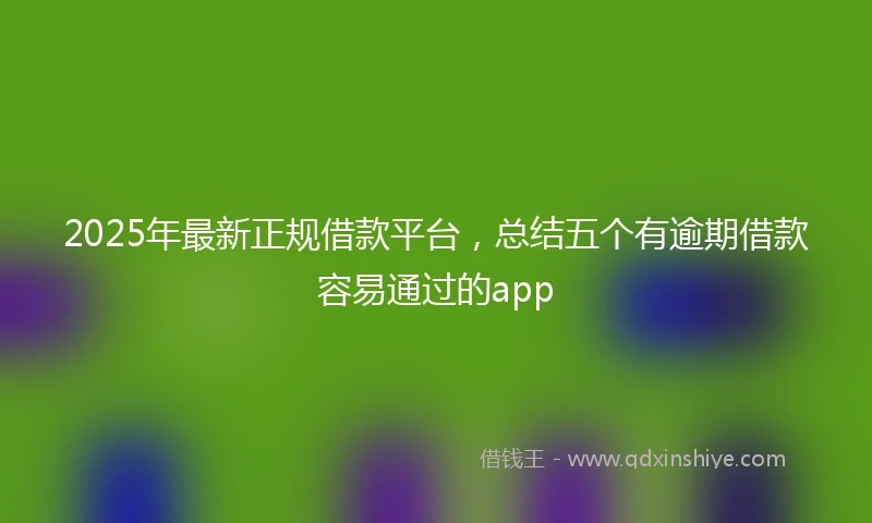 2025年最新正规借款平台，总结五个有逾期借款容易通过的app