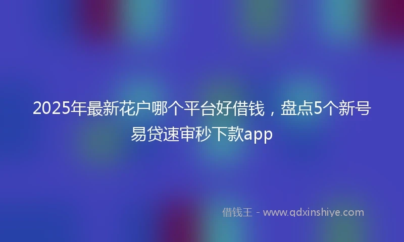 2025年最新花户哪个平台好借钱，盘点5个新号易贷速审秒下款app