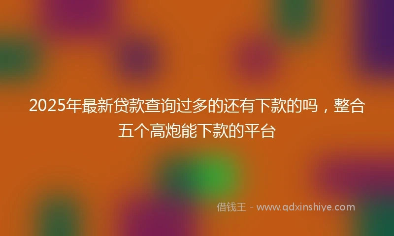 2025年最新贷款查询过多的还有下款的吗，整合五个高炮能下款的平台
