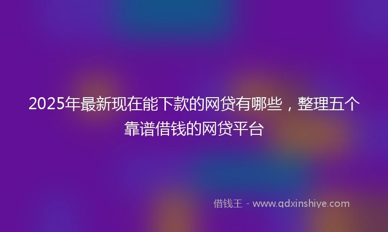 2025年最新现在能下款的网贷有哪些，整理五个靠谱借钱的网贷平台