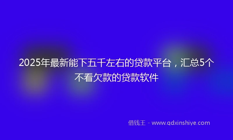 2025年最新能下五千左右的贷款平台，汇总5个不看欠款的贷款软件
