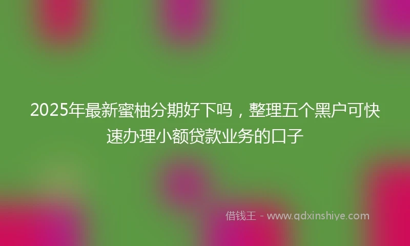 2025年最新蜜柚分期好下吗，整理五个黑户可快速办理小额贷款业务的口子
