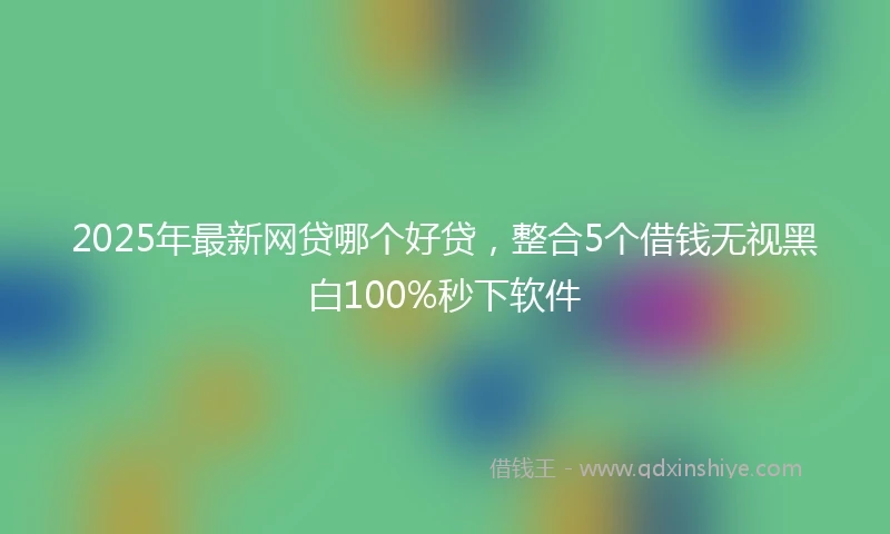 2025年最新网贷哪个好贷,整合5个借钱无视黑白100%秒下软件