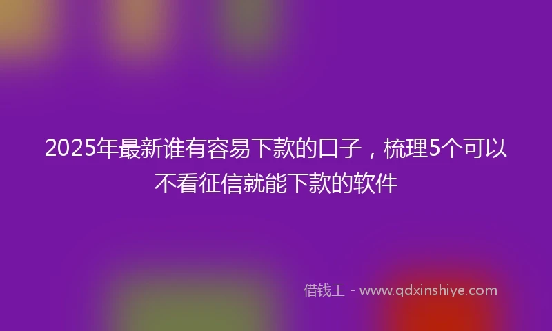 2025年最新谁有容易下款的口子，梳理5个可以不看征信就能下款的软件