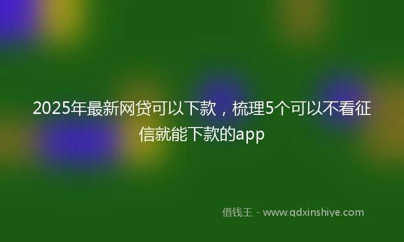 2025年最新网贷可以下款，梳理5个可以不看征信就能下款的app