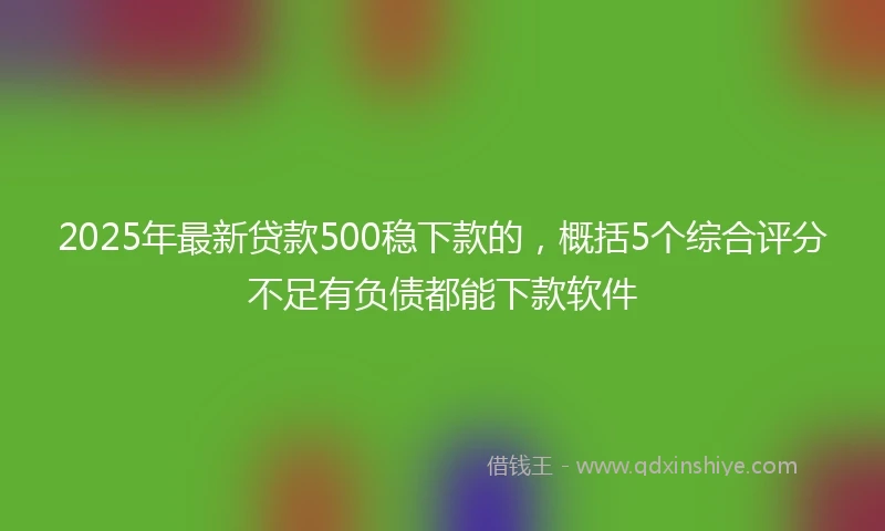 2025年最新贷款500稳下款的,概括5个综合评分不足有负债都能下款软件