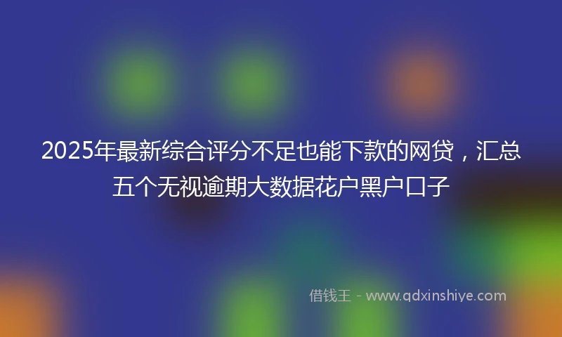 2025年最新综合评分不足也能下款的网贷，汇总五个无视逾期大数据花户黑户口子