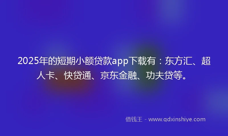 2025年的短期小额贷款app下载有：东方汇、超人卡、快贷通、京东金融、功夫贷等。