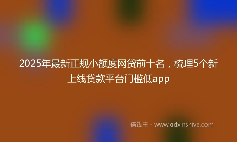 2025年最新正规小额度网贷前十名，梳理5个新上线贷款平台门槛低app