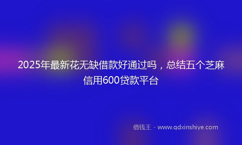 2025年最新花无缺借款好通过吗，总结五个芝麻信用600贷款平台