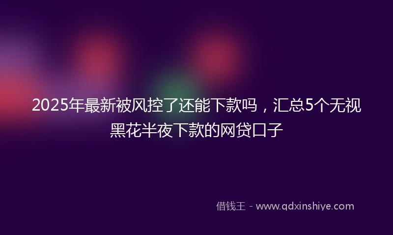 2025年最新被风控了还能下款吗，汇总5个无视黑花半夜下款的网贷口子