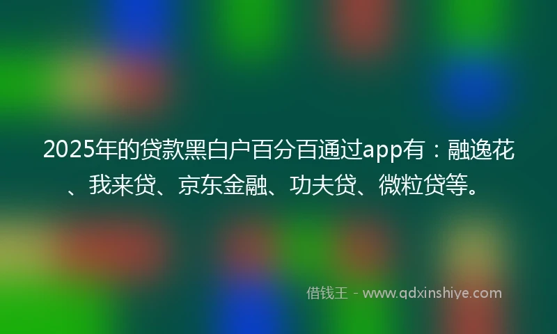 2025年的贷款黑白户百分百通过app有：融逸花、我来贷、京东金融、功夫贷、微粒贷等。