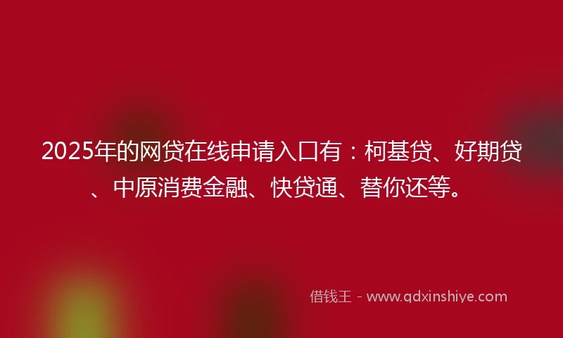 2025年的网贷在线申请入口有：柯基贷、好期贷、中原消费金融、快贷通、替你还等。