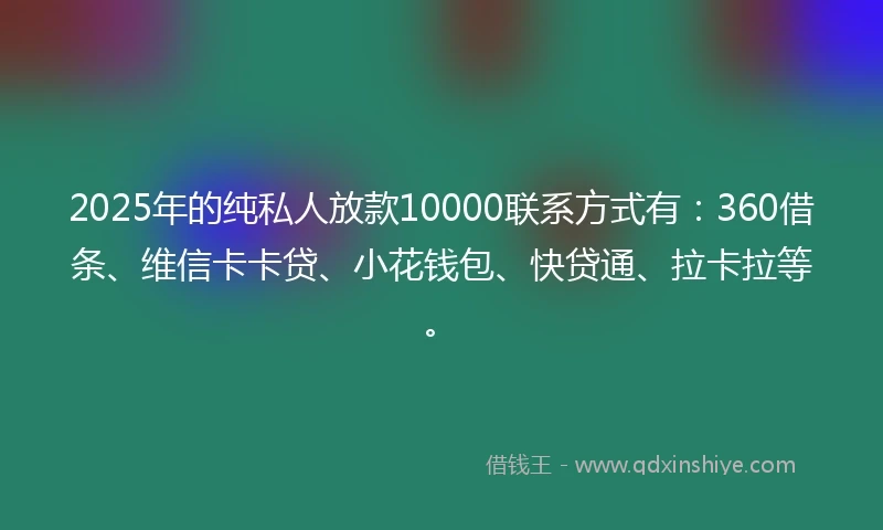 2025年的纯私人放款10000联系方式有：360借条、维信卡卡贷、小花钱包、快贷通、拉卡拉等。