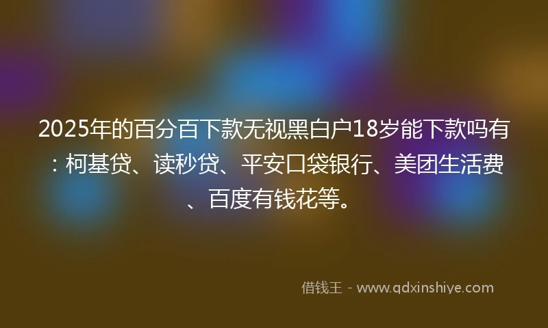 2025年的百分百下款无视黑白户18岁能下款吗有：柯基贷、读秒贷、平安口袋银行、美团生活费、百度有钱花等。