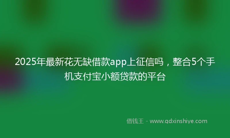 2025年最新花无缺借款app上征信吗,整合5个手机支付宝小额贷款的平台