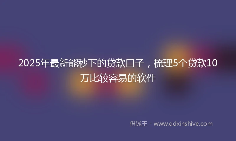 2025年最新能秒下的贷款口子，梳理5个贷款10万比较容易的软件