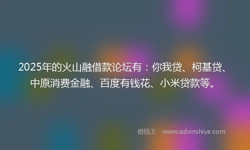 2025年的火山融借款论坛有：你我贷、柯基贷、中原消费金融、百度有钱花、小米贷款等。
