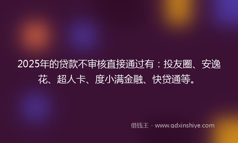 2025年的贷款不审核直接通过有：投友圈、安逸花、超人卡、度小满金融、快贷通等。