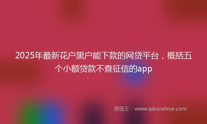 2025年最新花户黑户能下款的网贷平台，概括五个小额贷款不查征信的app