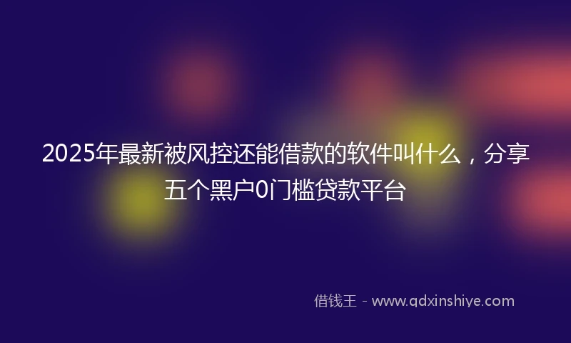2025年最新被风控还能借款的软件叫什么，分享五个黑户0门槛贷款平台