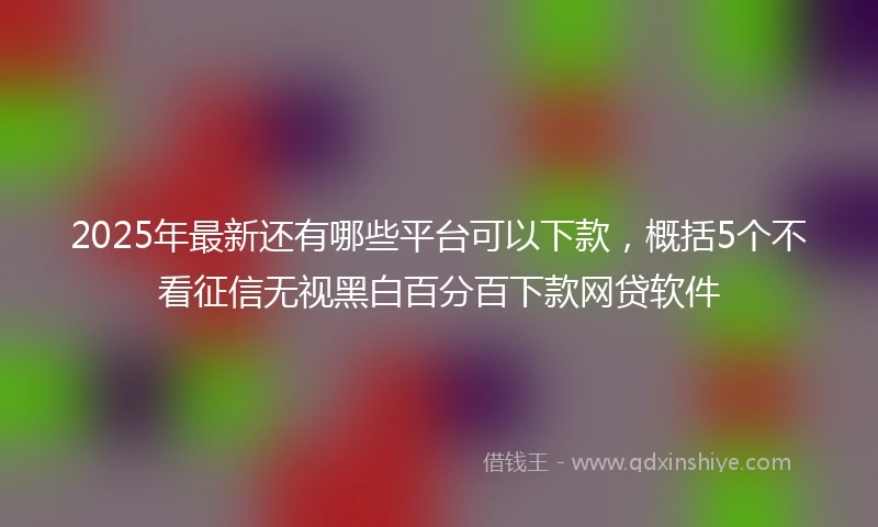 2025年最新还有哪些平台可以下款,概括5个不看征信无视黑白百分百下款网贷软件