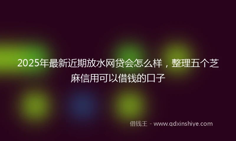 2025年最新近期放水网贷会怎么样，整理五个芝麻信用可以借钱的口子