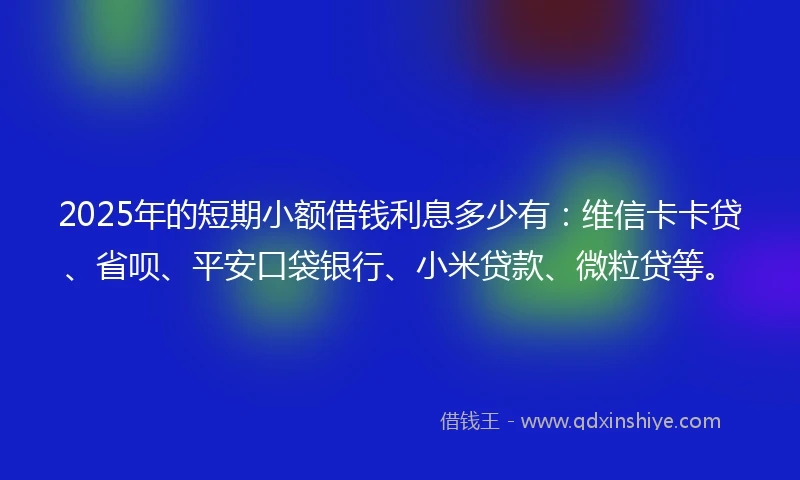 2025年的短期小额借钱利息多少有：维信卡卡贷、省呗、平安口袋银行、小米贷款、微粒贷等。