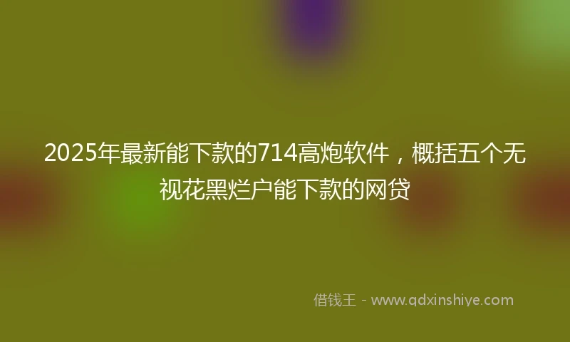 2025年最新能下款的714高炮软件，概括五个无视花黑烂户能下款的网贷