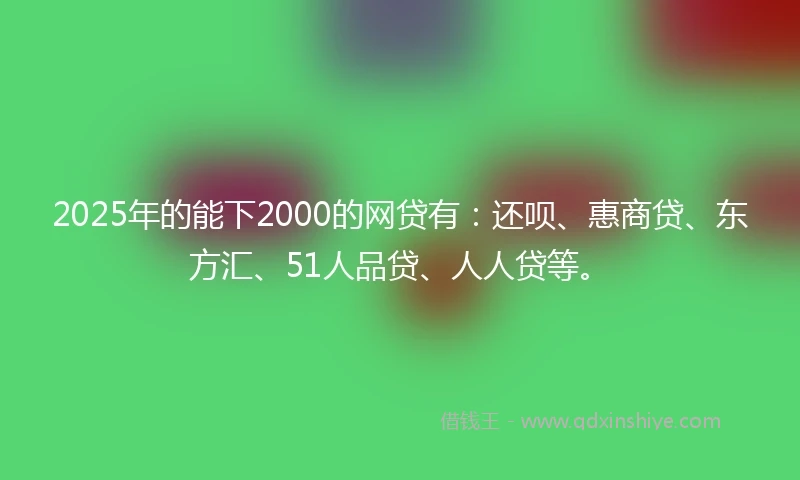 2025年的能下2000的网贷有：还呗、惠商贷、东方汇、51人品贷、人人贷等。