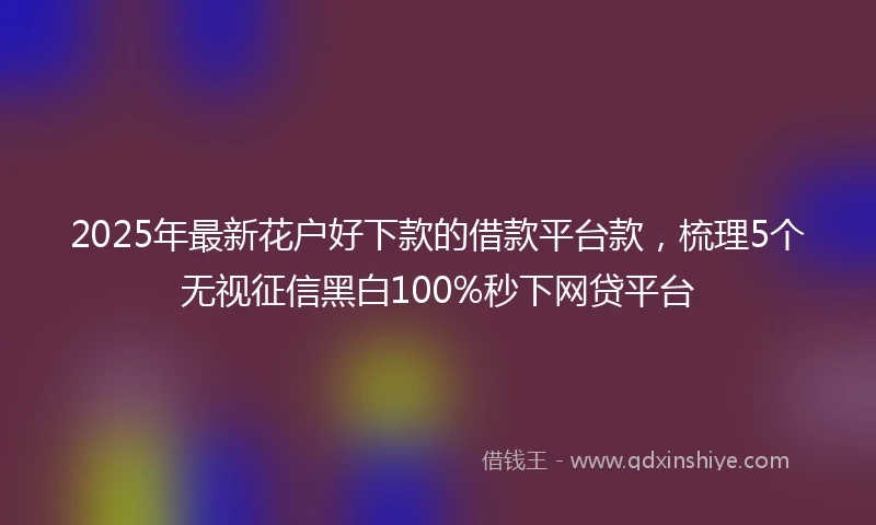 2025年最新花户好下款的借款平台款，梳理5个无视征信黑白100%秒下网贷平台