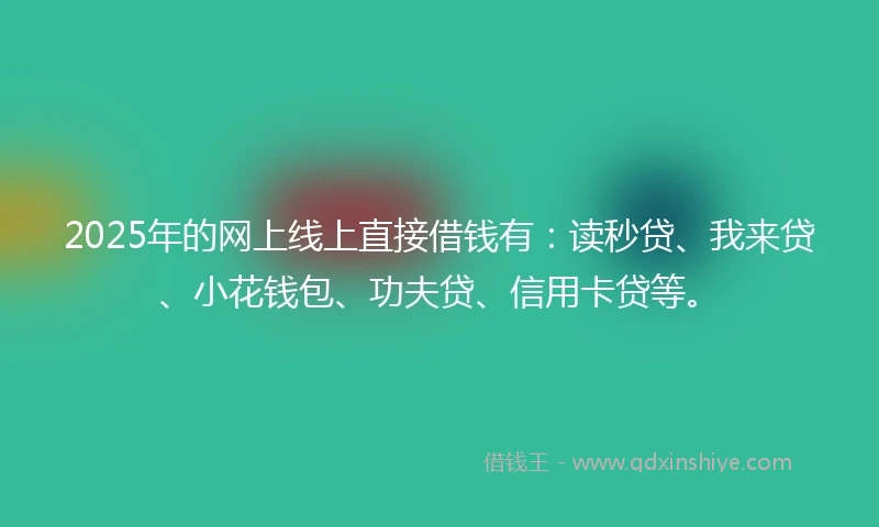 2025年的网上线上直接借钱有：读秒贷、我来贷、小花钱包、功夫贷、信用卡贷等。