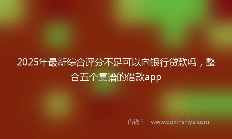 2025年最新综合评分不足可以向银行贷款吗，整合五个靠谱的借款app