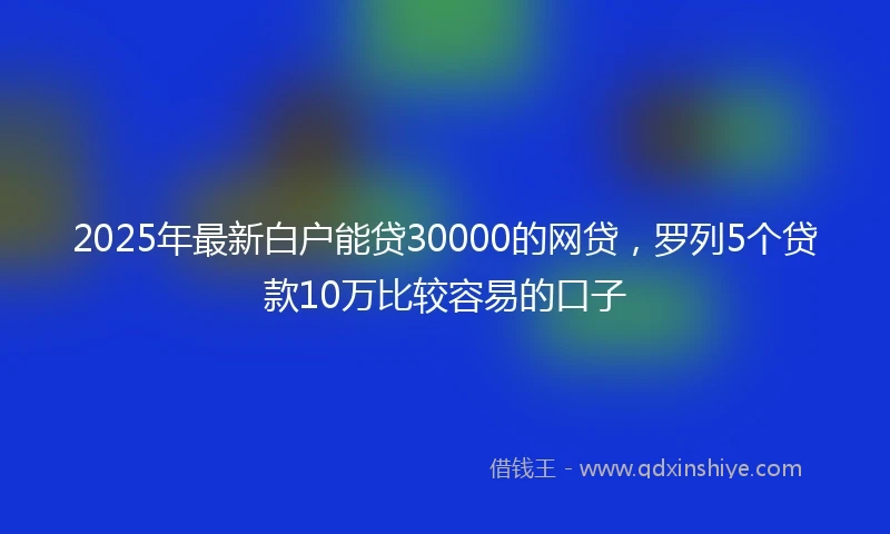2025年最新白户能贷30000的网贷，罗列5个贷款10万比较容易的口子