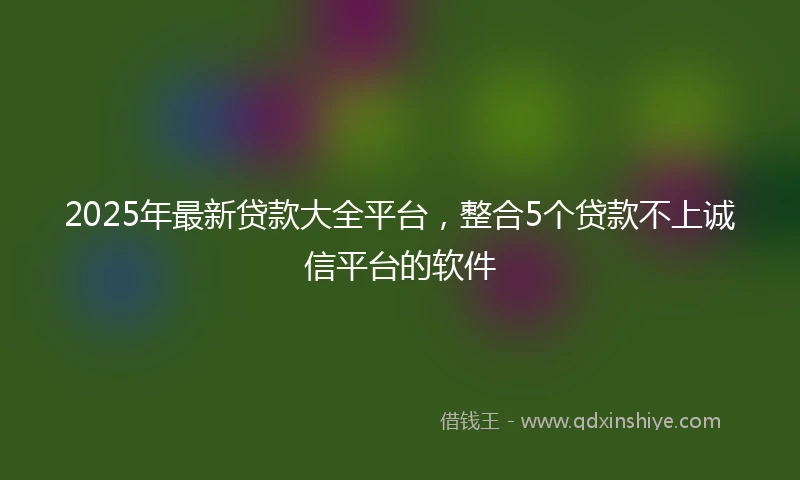 2025年最新贷款大全平台，整合5个贷款不上诚信平台的软件